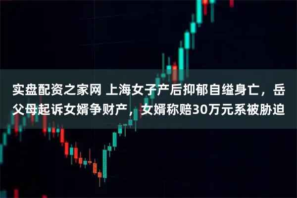 实盘配资之家网 上海女子产后抑郁自缢身亡，岳父母起诉女婿争财产，女婿称赔30万元系被胁迫