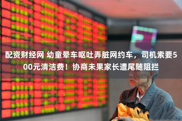 配资财经网 幼童晕车呕吐弄脏网约车，司机索要500元清洁费！协商未果家长遭尾随阻拦