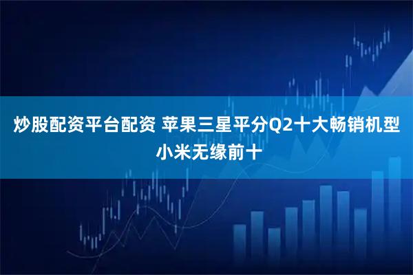 炒股配资平台配资 苹果三星平分Q2十大畅销机型 小米无缘前十