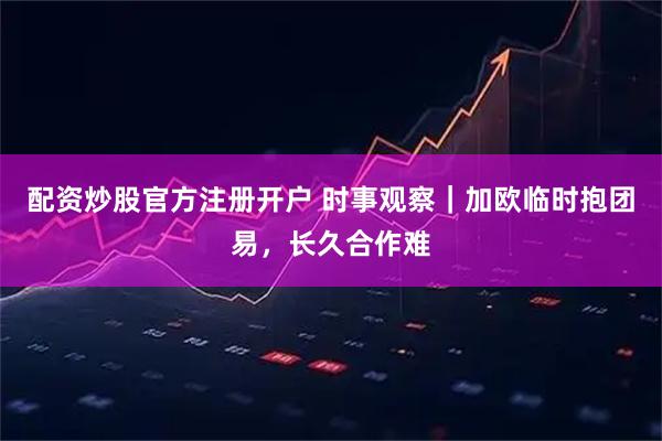 配资炒股官方注册开户 时事观察｜加欧临时抱团易，长久合作难